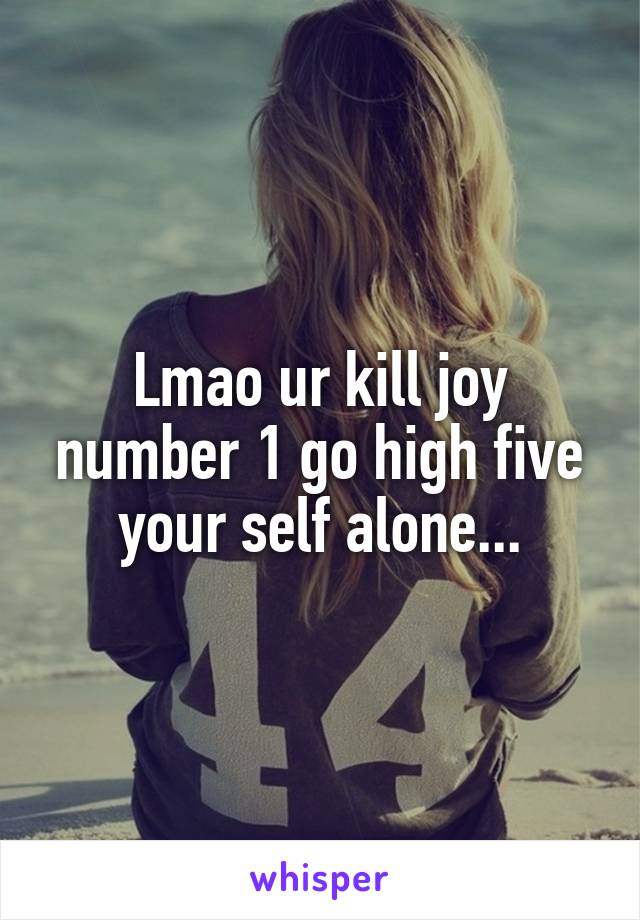 Lmao ur kill joy number 1 go high five your self alone...