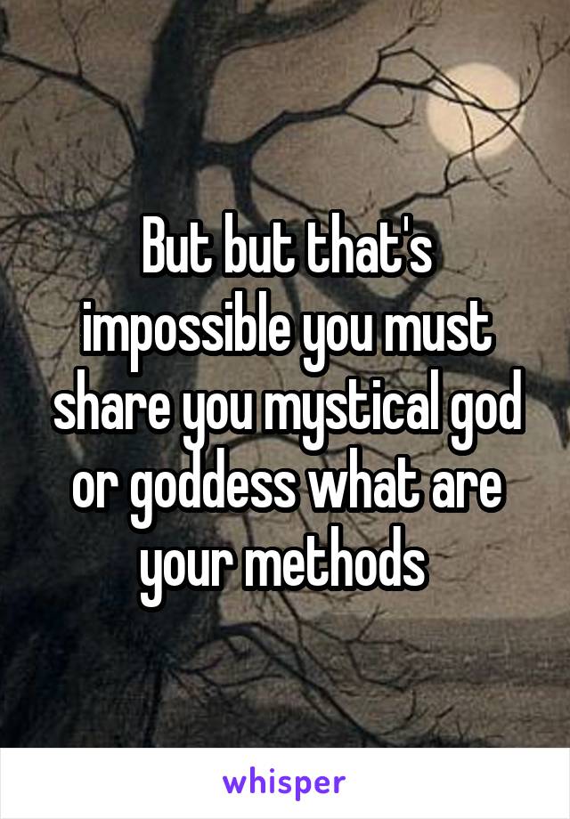 But but that's impossible you must share you mystical god or goddess what are your methods 