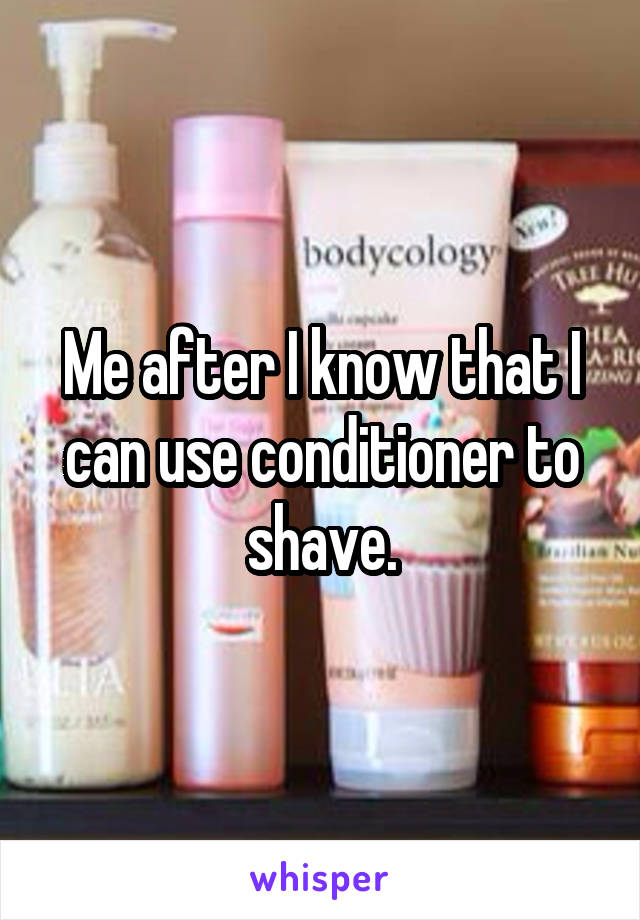 Me after I know that I can use conditioner to shave.