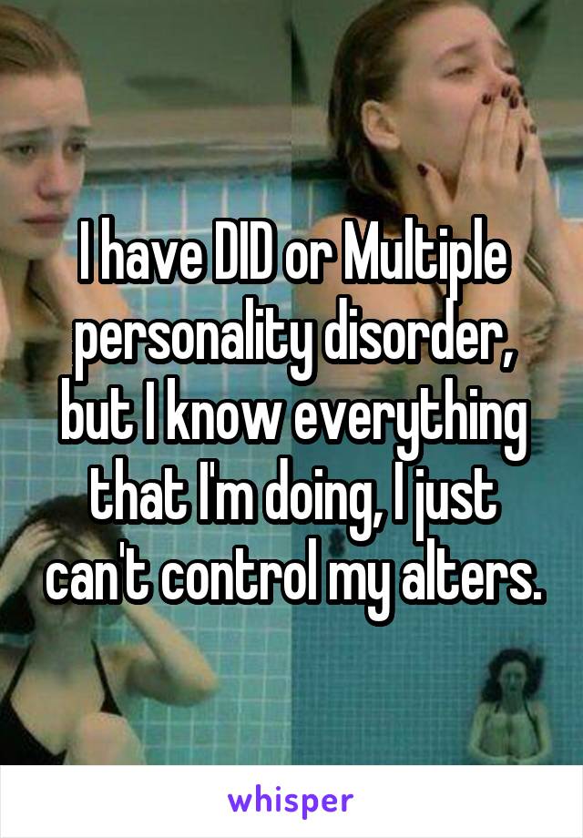 I have DID or Multiple personality disorder, but I know everything that I'm doing, I just can't control my alters.