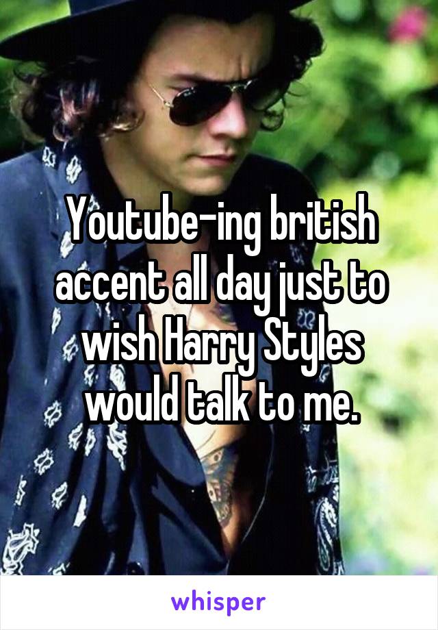 Youtube-ing british accent all day just to wish Harry Styles would talk to me.
