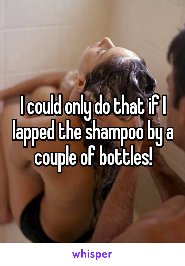 I could only do that if I lapped the shampoo by a couple of bottles!