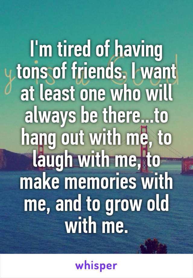 I'm tired of having tons of friends. I want at least one who will always be there...to hang out with me, to laugh with me, to make memories with me, and to grow old with me.