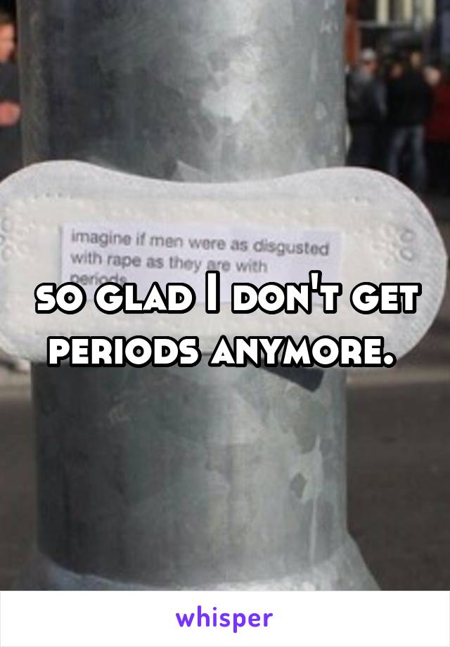 so glad I don't get periods anymore. 