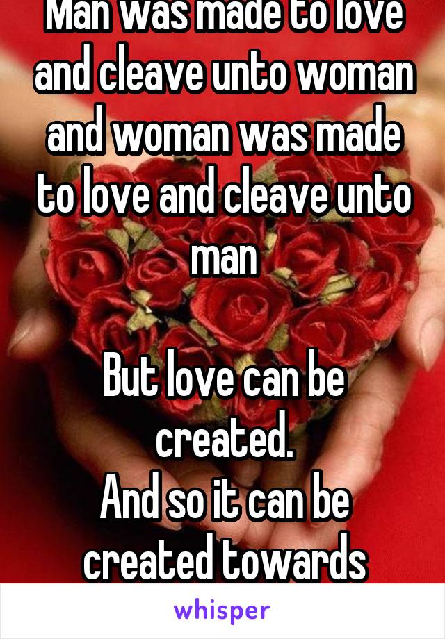 Man was made to love and cleave unto woman and woman was made to love and cleave unto man

But love can be created.
And so it can be created towards anyone or anything