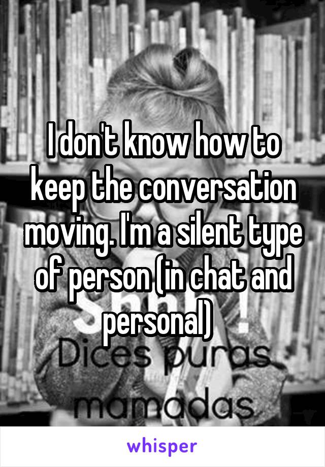 I don't know how to keep the conversation moving. I'm a silent type of person (in chat and personal)  