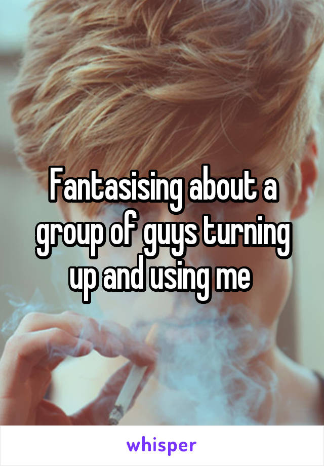 Fantasising about a group of guys turning up and using me 