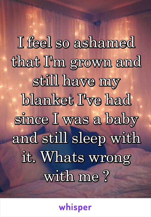 I feel so ashamed that I'm grown and still have my blanket I've had since I was a baby and still sleep with it. Whats wrong with me ?