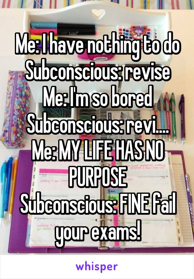 Me: I have nothing to do
Subconscious: revise
Me: I'm so bored
Subconscious: revi....
Me: MY LIFE HAS NO PURPOSE
Subconscious: FINE fail your exams!