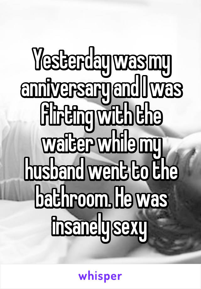 Yesterday was my anniversary and I was flirting with the waiter while my husband went to the bathroom. He was insanely sexy 