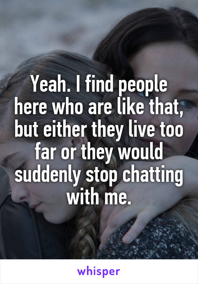 Yeah. I find people here who are like that, but either they live too far or they would suddenly stop chatting with me.