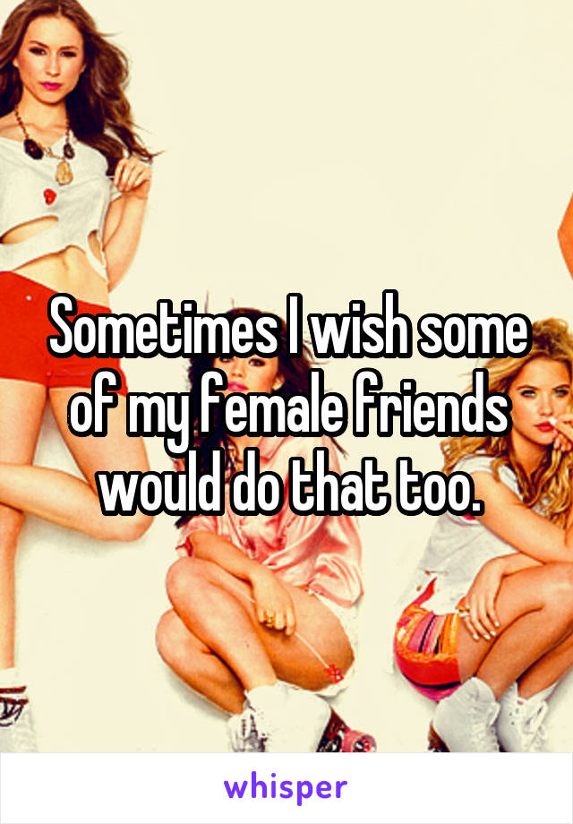 Sometimes I wish some of my female friends would do that too.
