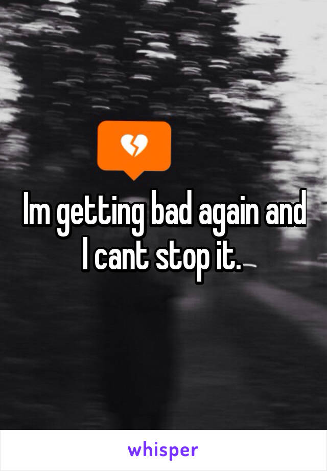 Im getting bad again and I cant stop it. 