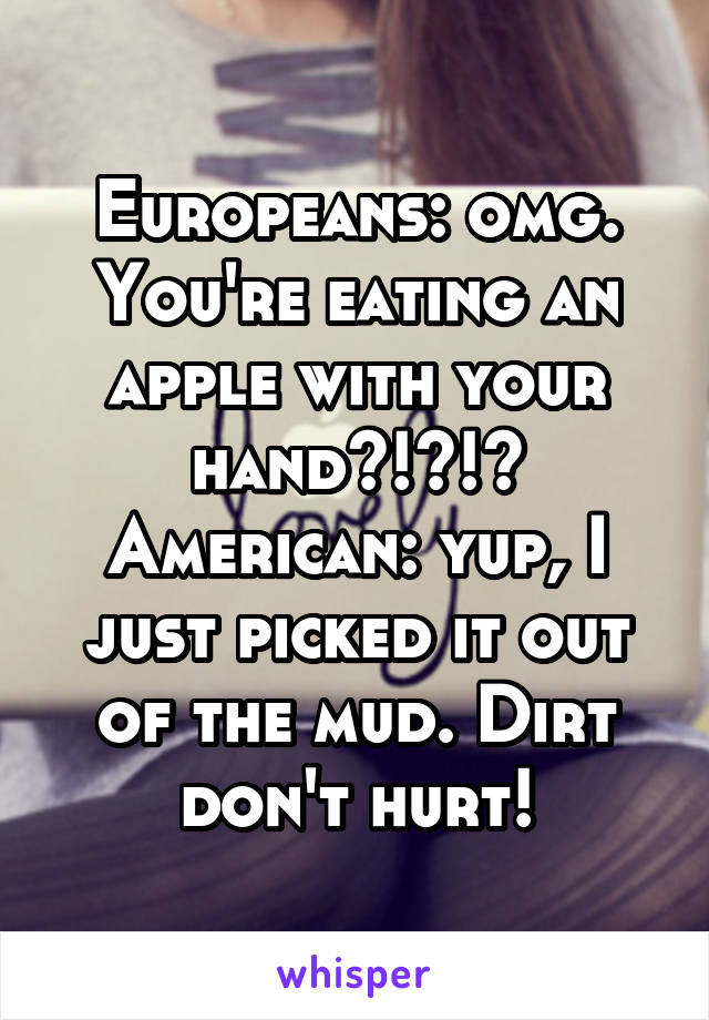 Europeans: omg. You're eating an apple with your hand?!?!?
American: yup, I just picked it out of the mud. Dirt don't hurt!