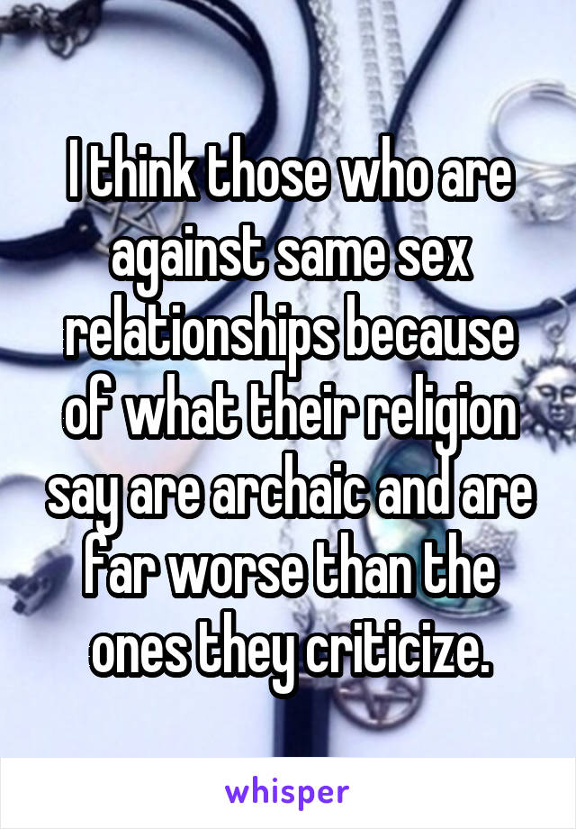 I think those who are against same sex relationships because of what their religion say are archaic and are far worse than the ones they criticize.