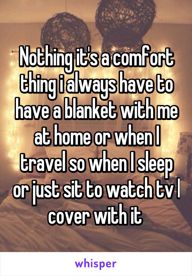 Nothing it's a comfort thing i always have to have a blanket with me at home or when I travel so when I sleep or just sit to watch tv I cover with it 