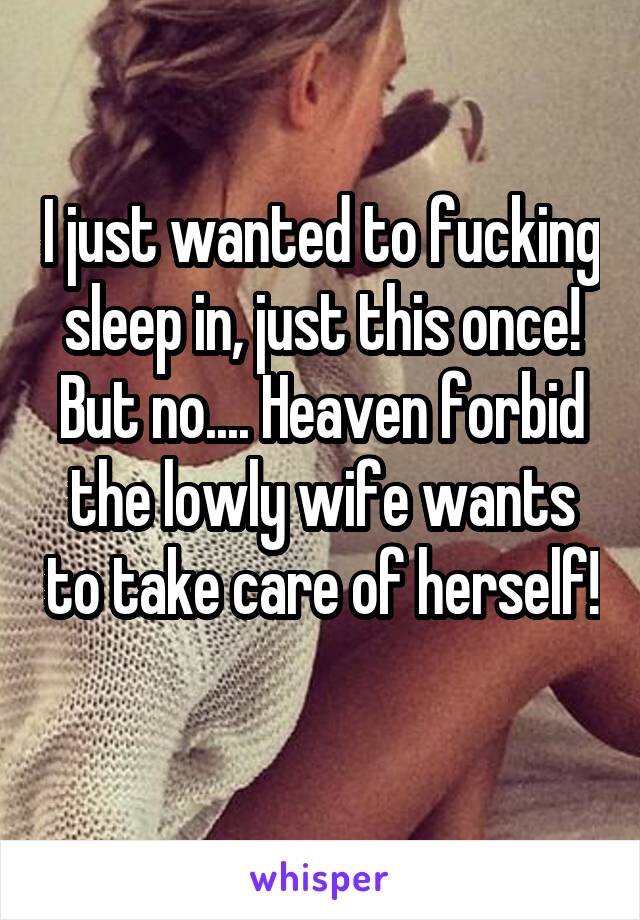 I just wanted to fucking sleep in, just this once! But no.... Heaven forbid the lowly wife wants to take care of herself! 