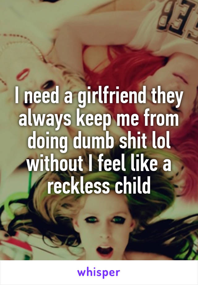 I need a girlfriend they always keep me from doing dumb shit lol without I feel like a reckless child