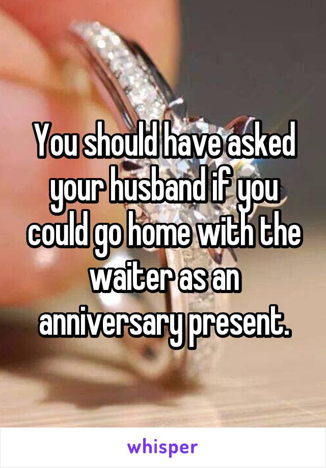 You should have asked your husband if you could go home with the waiter as an anniversary present.