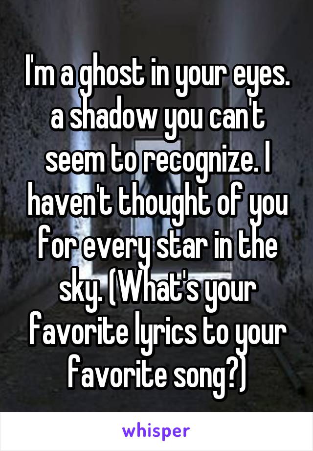 I'm a ghost in your eyes. a shadow you can't seem to recognize. I haven't thought of you for every star in the sky. (What's your favorite lyrics to your favorite song?)