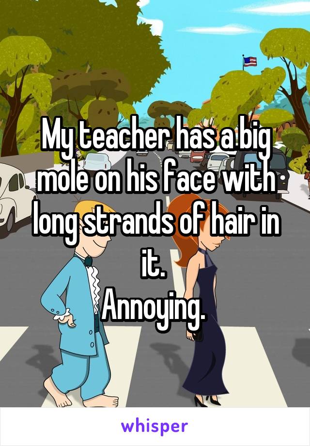 My teacher has a big mole on his face with long strands of hair in it. 
Annoying. 