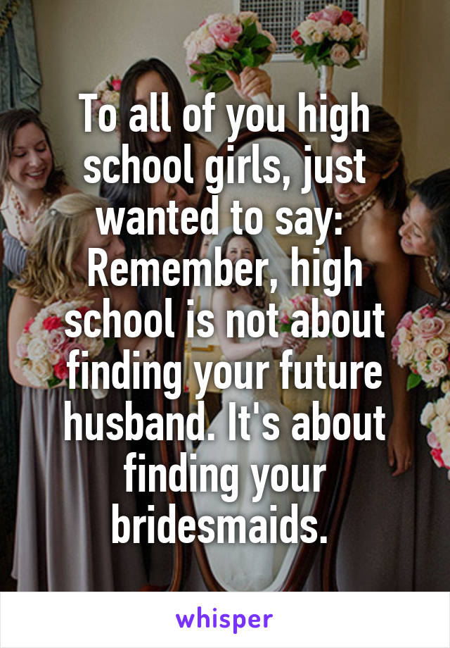 To all of you high school girls, just wanted to say: 
Remember, high school is not about finding your future husband. It's about finding your bridesmaids. 