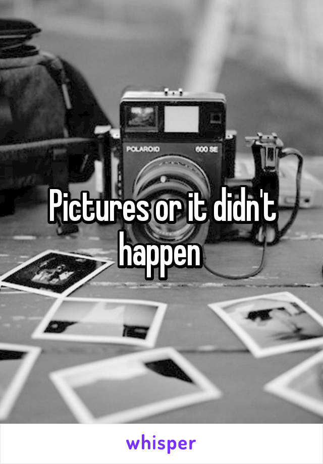 Pictures or it didn't happen 