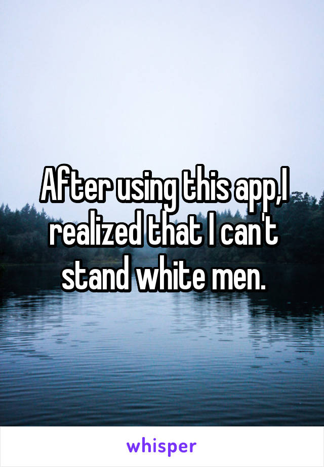 After using this app,I realized that I can't stand white men.