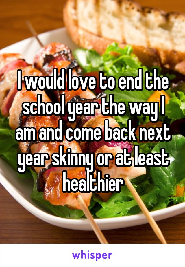 I would love to end the school year the way I am and come back next year skinny or at least healthier