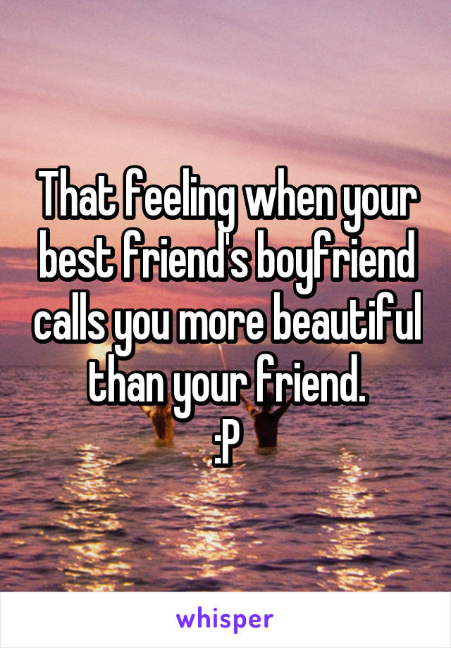 That feeling when your best friend's boyfriend calls you more beautiful than your friend.
:P