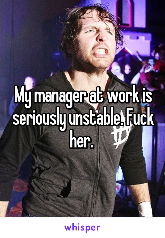 My manager at work is seriously unstable. Fuck her. 