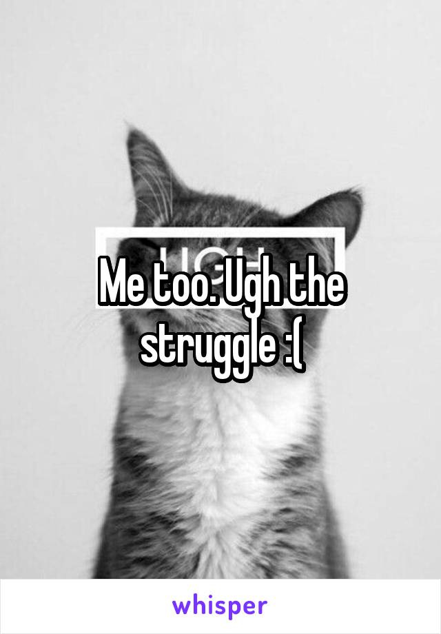 Me too. Ugh the struggle :(