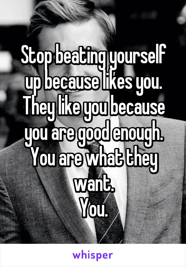 Stop beating yourself up because likes you.
They like you because you are good enough.
You are what they want.
You.