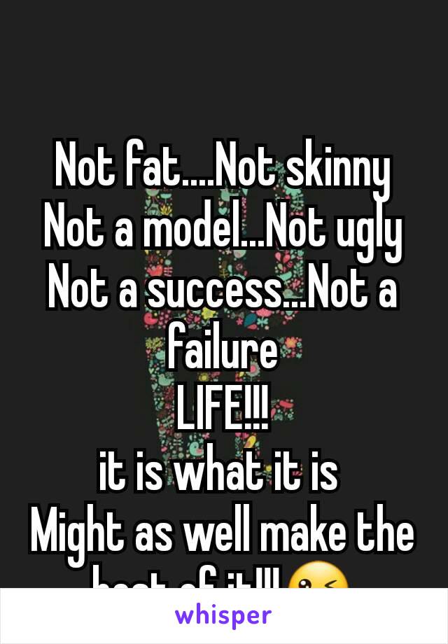 Not fat....Not skinny
Not a model...Not ugly
Not a success...Not a failure
LIFE!!!
it is what it is 
Might as well make the best of it!!!😜