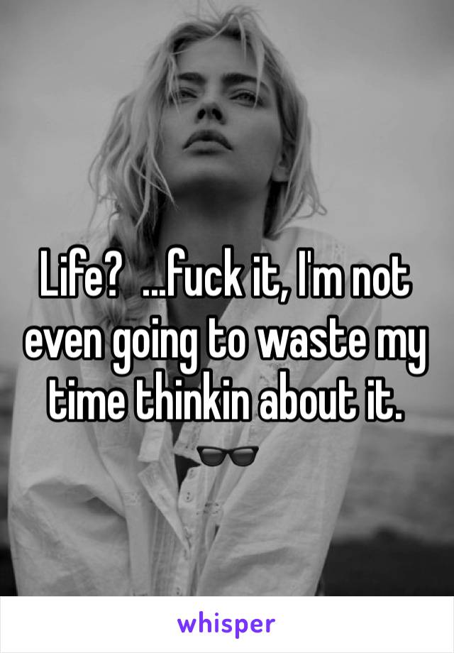 Life?  ...fuck it, I'm not even going to waste my time thinkin about it. 🕶