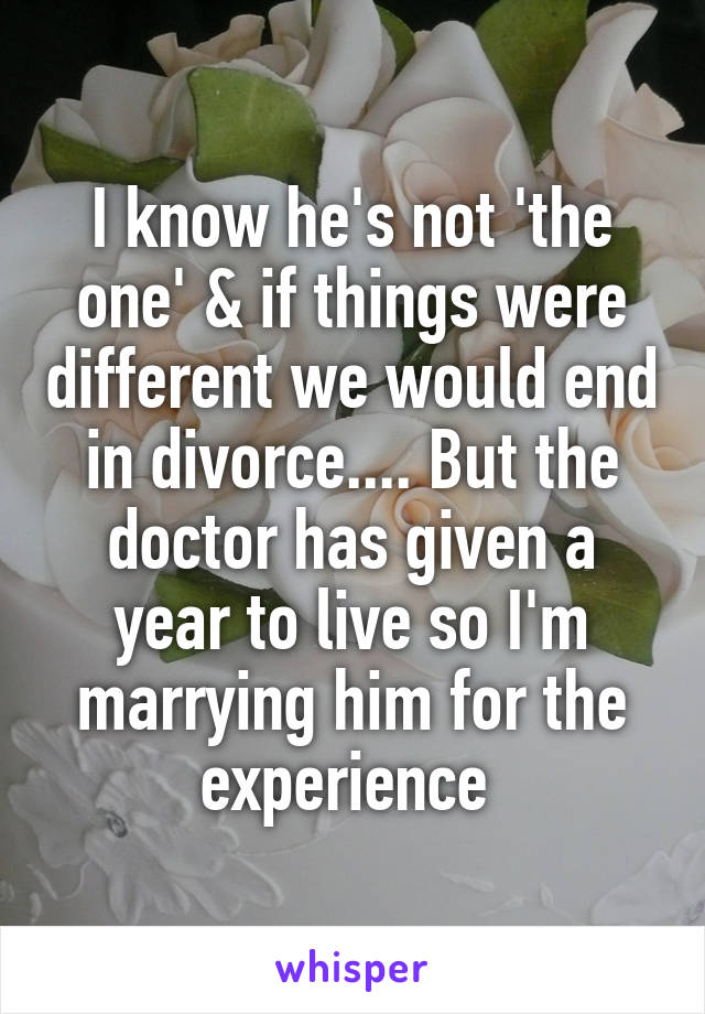 I know he's not 'the one' & if things were different we would end in divorce.... But the doctor has given a year to live so I'm marrying him for the experience 