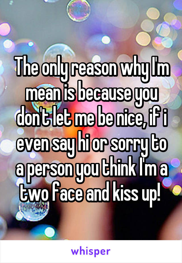 The only reason why I'm mean is because you don't let me be nice, if i even say hi or sorry to a person you think I'm a two face and kiss up! 