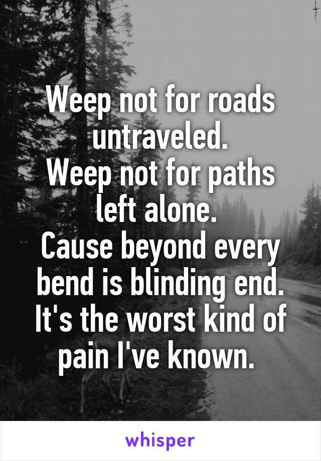 Weep not for roads untraveled.
Weep not for paths left alone. 
Cause beyond every bend is blinding end.
It's the worst kind of pain I've known. 
