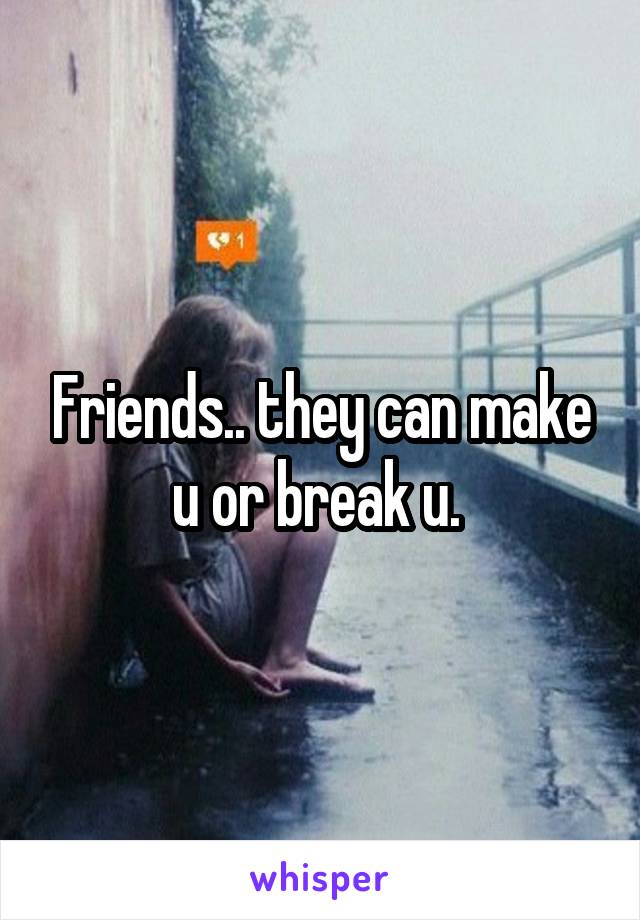 Friends.. they can make u or break u. 
