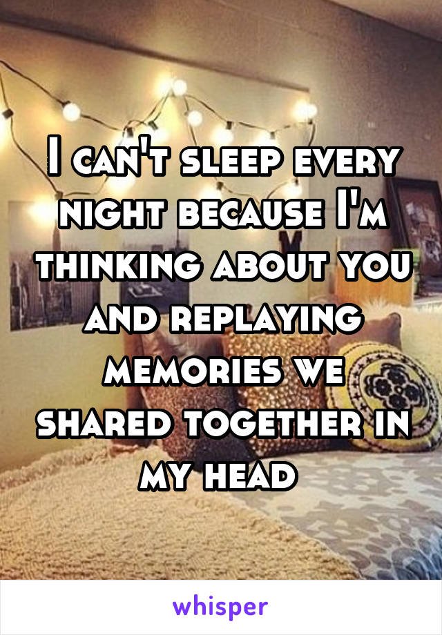 I can't sleep every night because I'm thinking about you and replaying memories we shared together in my head 