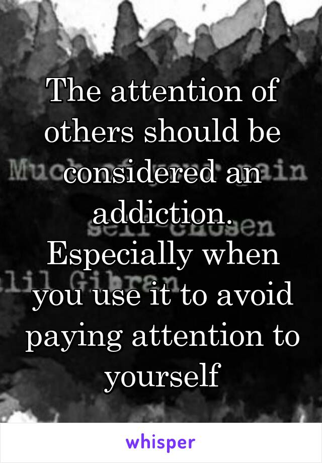 The attention of others should be considered an addiction. Especially when you use it to avoid paying attention to yourself