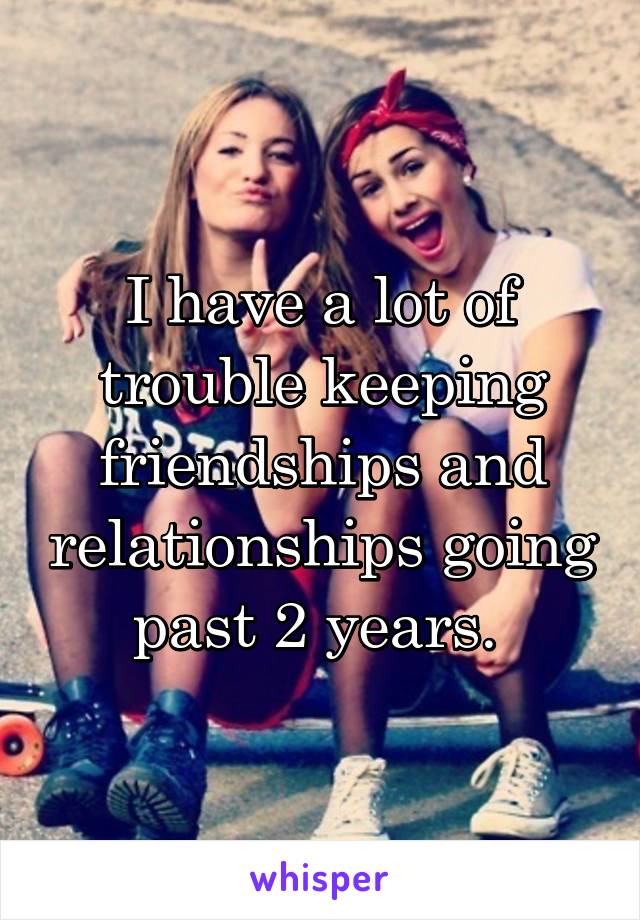 I have a lot of trouble keeping friendships and relationships going past 2 years. 