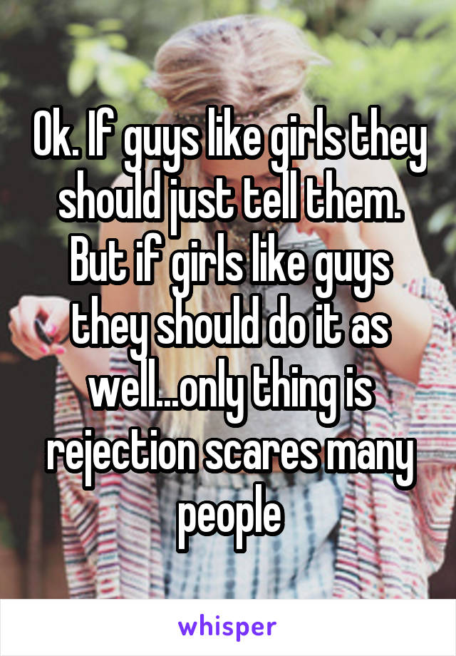 Ok. If guys like girls they should just tell them. But if girls like guys they should do it as well...only thing is rejection scares many people