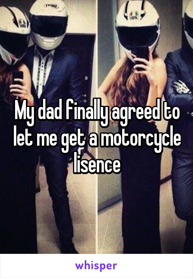 My dad finally agreed to let me get a motorcycle lisence