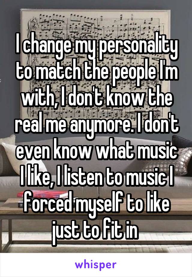 I change my personality to match the people I'm with, I don't know the real me anymore. I don't even know what music I like, I listen to music I forced myself to like just to fit in 