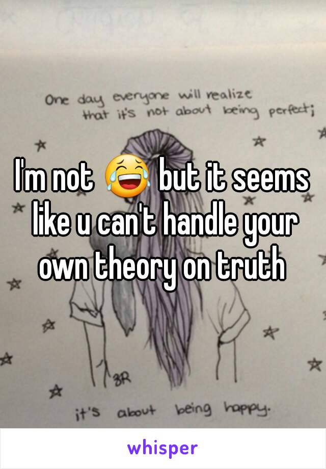 I'm not 😂 but it seems like u can't handle your own theory on truth 