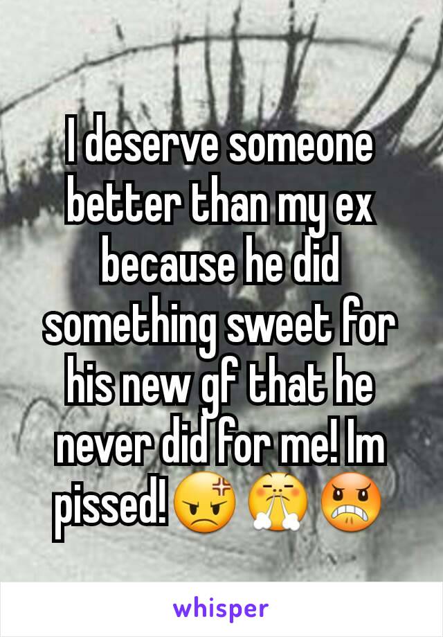 I deserve someone better than my ex because he did something sweet for his new gf that he never did for me! Im pissed!😡😤😠