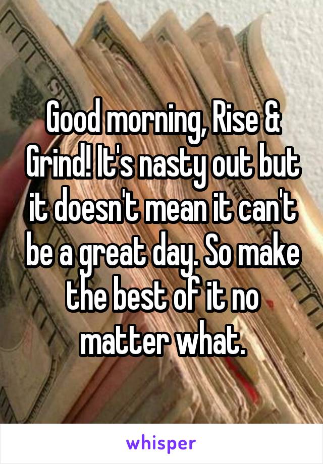 Good morning, Rise & Grind! It's nasty out but it doesn't mean it can't be a great day. So make the best of it no matter what.