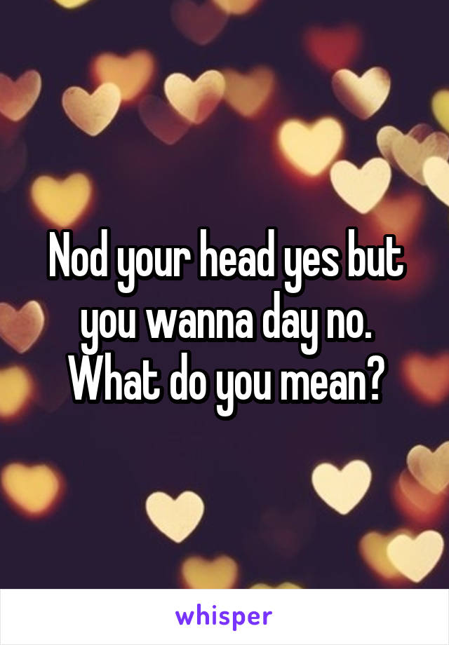 Nod your head yes but you wanna day no. What do you mean?