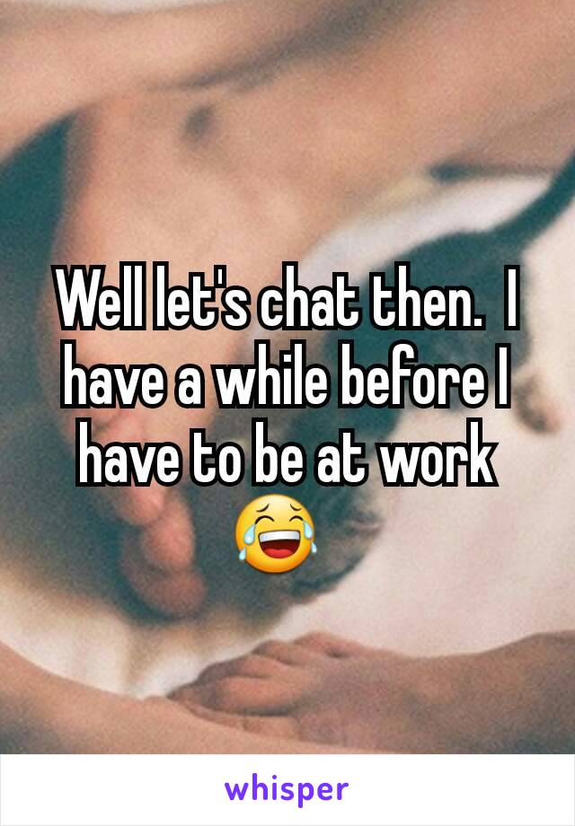 Well let's chat then.  I have a while before I have to be at work 😂  